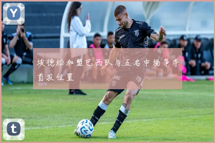 埃德松加盟巴西队与五名中场争夺首发位置