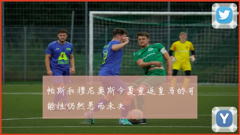 帕斯和穆尼奥斯今夏重返皇马的可能性仍然悬而未决