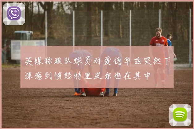 英媒称狼队球员对爱德华兹突然下课感到愤怒特里皮尔也在其中