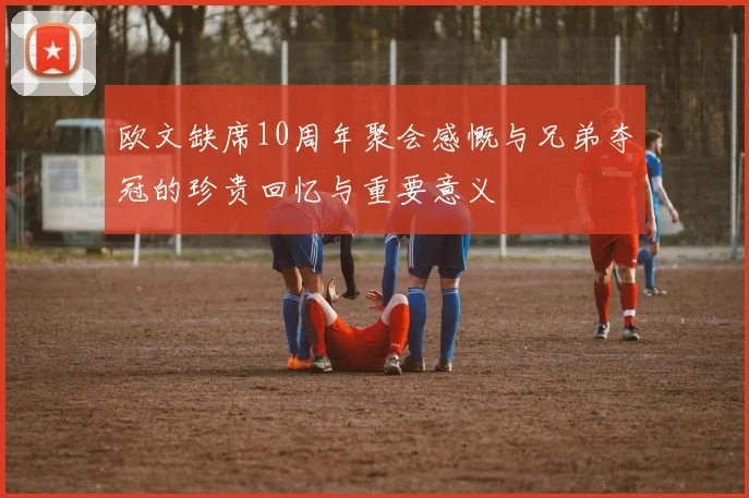 欧文缺席10周年聚会感慨与兄弟夺冠的珍贵回忆与重要意义