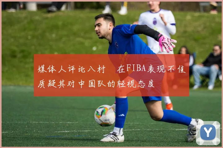 媒体人评论八村塁在FIBA表现不佳质疑其对中国队的轻视态度