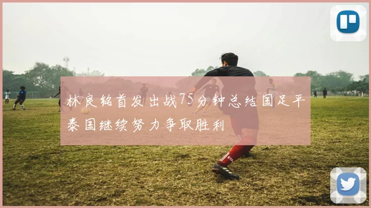 林良铭首发出战75分钟总结国足平泰国继续努力争取胜利