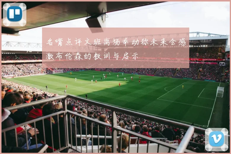 名嘴点评文班离场举动称未来会感激布伦森的教训与启示