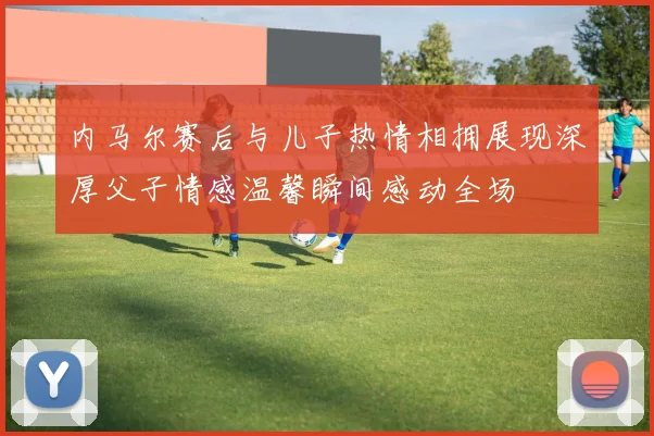 内马尔赛后与儿子热情相拥展现深厚父子情感温馨瞬间感动全场