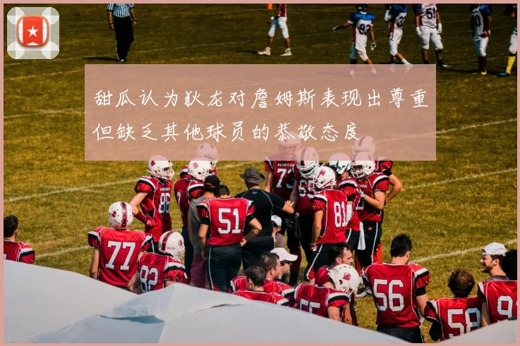 甜瓜认为狄龙对詹姆斯表现出尊重但缺乏其他球员的恭敬态度