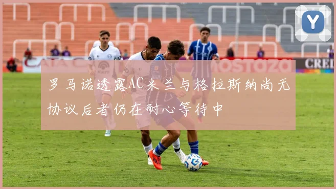 罗马诺透露AC米兰与格拉斯纳尚无协议后者仍在耐心等待中