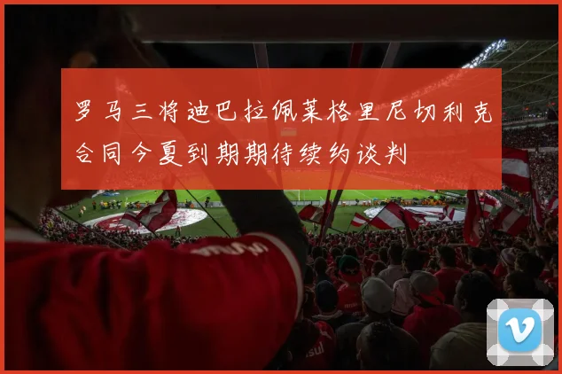 罗马三将迪巴拉佩莱格里尼切利克合同今夏到期期待续约谈判