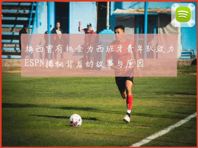 梅西曾有机会为西班牙青年队效力ESPN揭秘背后的故事与原因