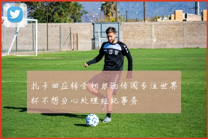 扎卡回应转会切尔西传闻专注世界杯不想分心处理经纪事务
